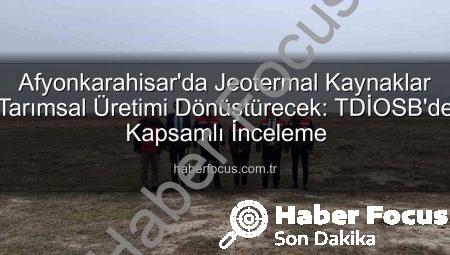 Afyonkarahisar’da Jeotermal Kaynaklar Tarımsal Üretimi Dönüştürecek: TDİOSB’de Kapsamlı İnceleme