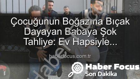 Çocuğunun Boğazına Bıçak Dayayan Babaya Şok Tahliye: Ev Hapsiyle Serbest Bırakıldı