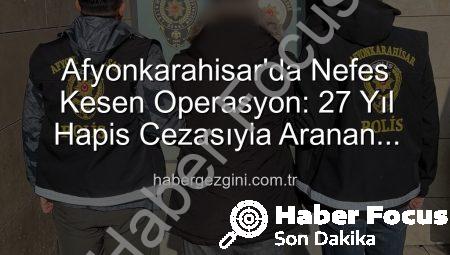 Afyonkarahisar’da Nefes Kesen Operasyon: 27 Yıl Hapis Cezasıyla Aranan Şahıs Yakalandı!
