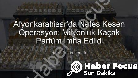 Afyonkarahisar’da Nefes Kesen Operasyon: Milyonluk Kaçak Parfüm İmha Edildi