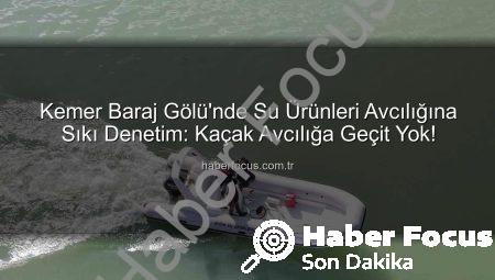 Kemer Baraj Gölü’nde Su Ürünleri Avcılığına Sıkı Denetim: Kaçak Avcılığa Geçit Yok!